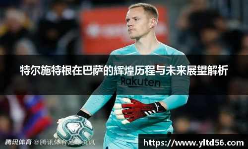 特尔施特根在巴萨的辉煌历程与未来展望解析
