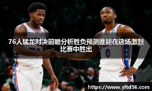 76人猛龙对决前瞻分析胜负预测谁能在这场激烈比赛中胜出