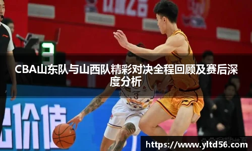 CBA山东队与山西队精彩对决全程回顾及赛后深度分析