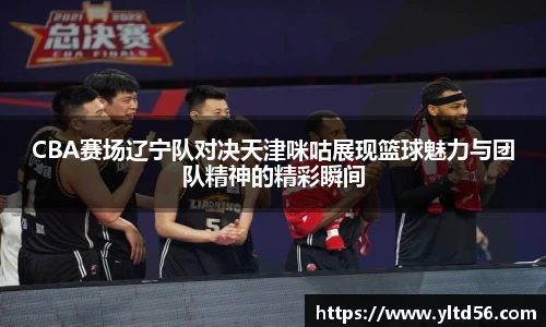 CBA赛场辽宁队对决天津咪咕展现篮球魅力与团队精神的精彩瞬间